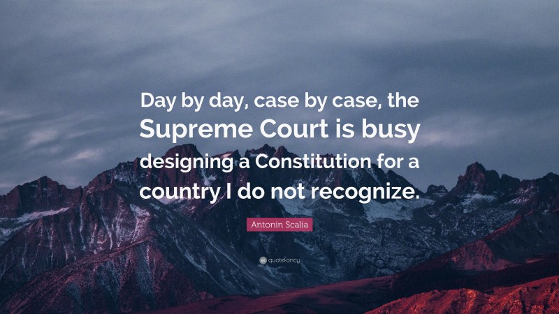 Antonin Scalia Quote: “Day by day, case by case, the Supreme Court is busy designing a Constitution for a country I do not recognize.”