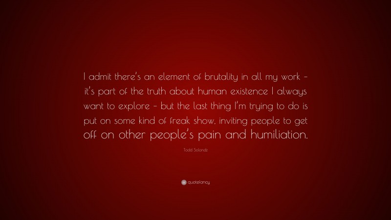 Todd Solondz Quote: “I admit there’s an element of brutality in all my work – it’s part of the truth about human existence I always want to explore – but the last thing I’m trying to do is put on some kind of freak show, inviting people to get off on other people’s pain and humiliation.”