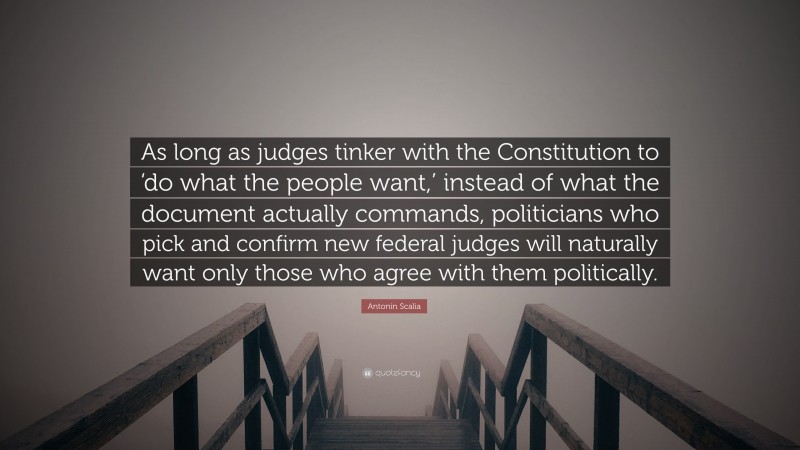 Antonin Scalia Quote: “As long as judges tinker with the Constitution to ‘do what the people want,’ instead of what the document actually commands, politicians who pick and confirm new federal judges will naturally want only those who agree with them politically.”