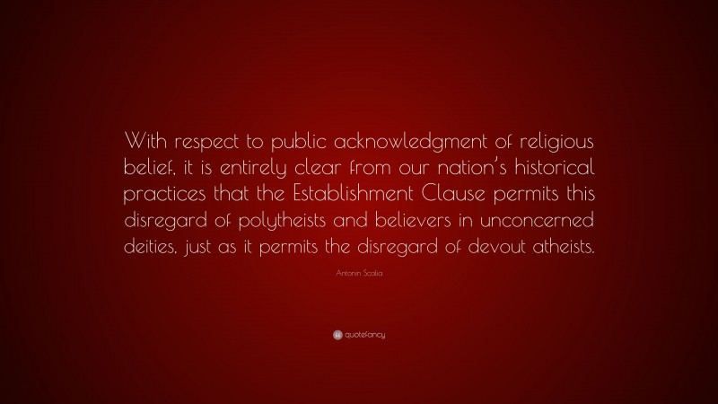 Antonin Scalia Quote: “With respect to public acknowledgment of religious belief, it is entirely clear from our nation’s historical practices that the Establishment Clause permits this disregard of polytheists and believers in unconcerned deities, just as it permits the disregard of devout atheists.”