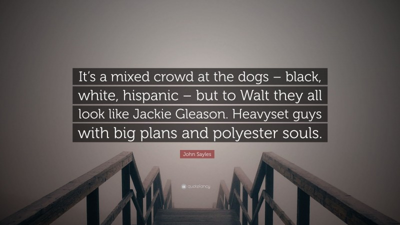 John Sayles Quote: “It’s a mixed crowd at the dogs – black, white, hispanic – but to Walt they all look like Jackie Gleason. Heavyset guys with big plans and polyester souls.”