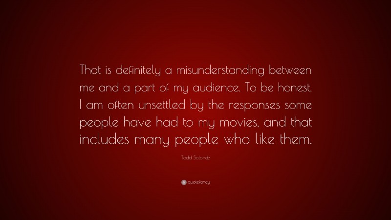 Todd Solondz Quote: “That is definitely a misunderstanding between me and a part of my audience. To be honest, I am often unsettled by the responses some people have had to my movies, and that includes many people who like them.”