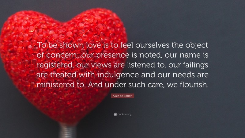 Alain de Botton Quote: “To be shown love is to feel ourselves the object of concern: our presence is noted, our name is registered, our views are listened to, our failings are treated with indulgence and our needs are ministered to. And under such care, we flourish.”