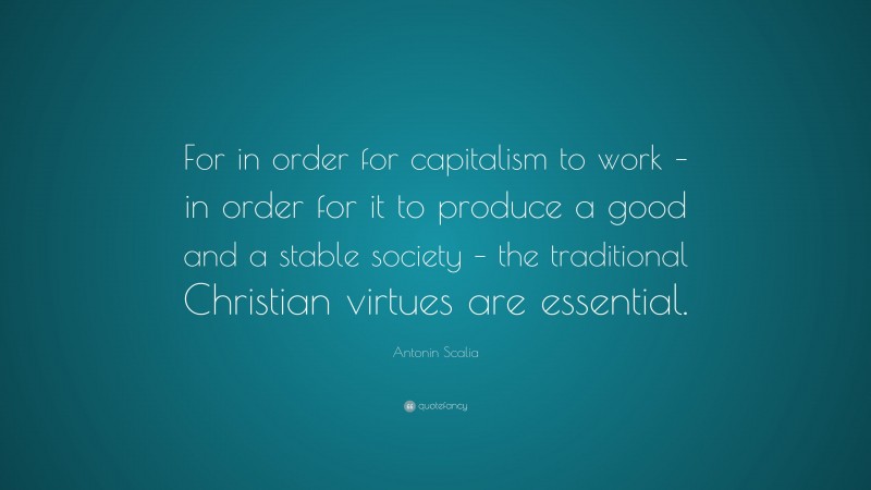 Antonin Scalia Quote: “For in order for capitalism to work – in order for it to produce a good and a stable society – the traditional Christian virtues are essential.”