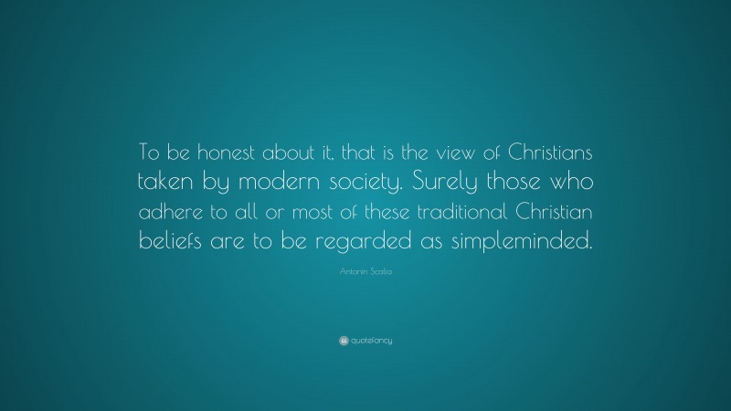 Antonin Scalia Quote: “To be honest about it, that is the view of Christians taken by modern society. Surely those who adhere to all or most of these traditional Christian beliefs are to be regarded as simpleminded.”