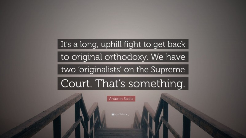 Antonin Scalia Quote: “It’s a long, uphill fight to get back to original orthodoxy. We have two ‘originalists’ on the Supreme Court. That’s something.”