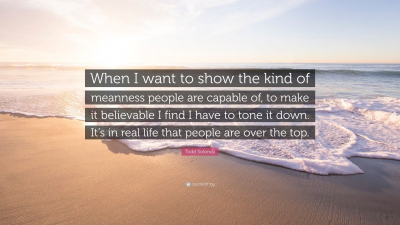 Todd Solondz Quote: “When I want to show the kind of meanness people are capable of, to make it believable I find I have to tone it down. It’s in real life that people are over the top.”