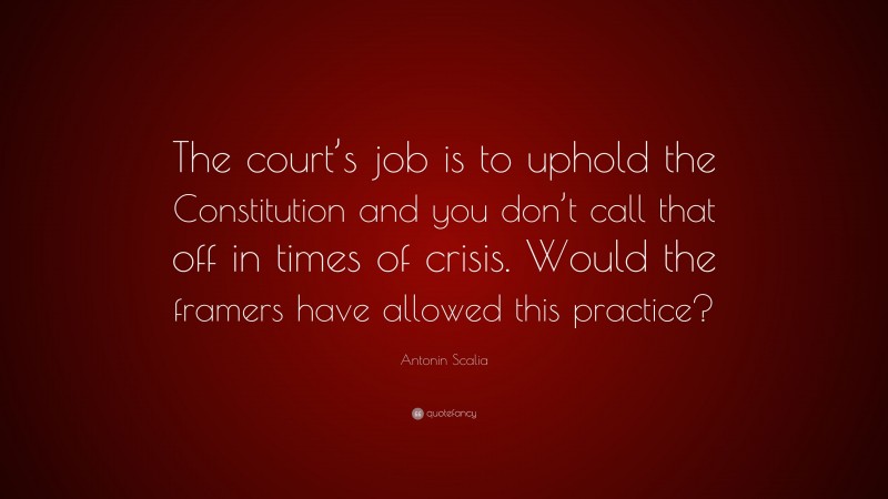 Antonin Scalia Quote: “The court’s job is to uphold the Constitution and you don’t call that off in times of crisis. Would the framers have allowed this practice?”