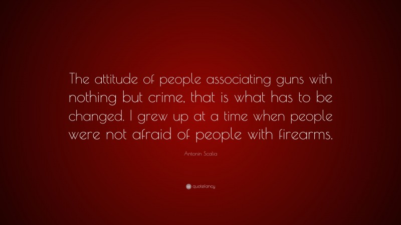 Antonin Scalia Quote: “The attitude of people associating guns with nothing but crime, that is what has to be changed. I grew up at a time when people were not afraid of people with firearms.”