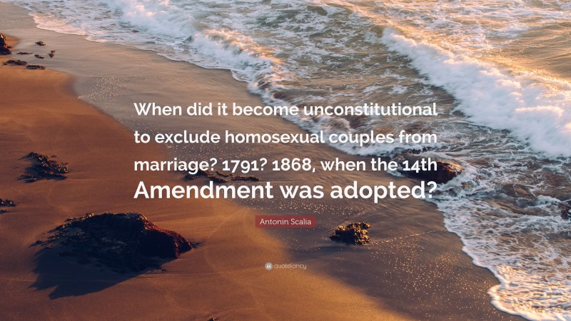 Antonin Scalia Quote: “When did it become unconstitutional to exclude homosexual couples from marriage? 1791? 1868, when the 14th Amendment was adopted?”