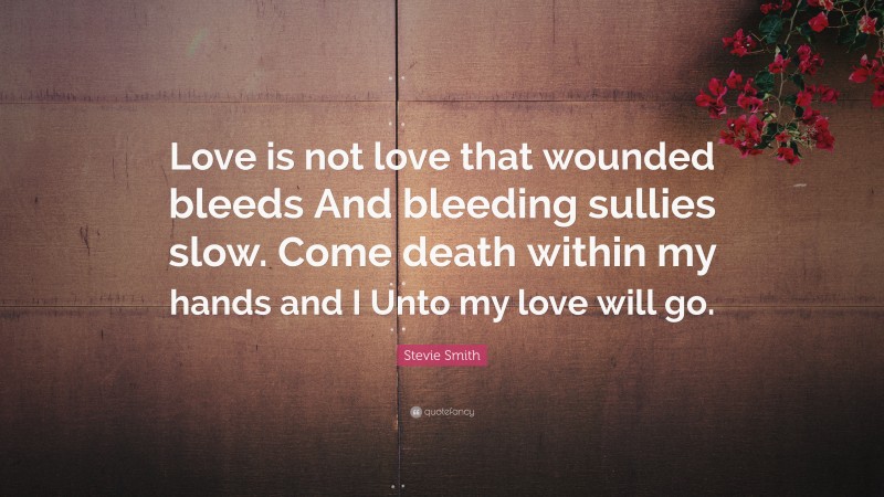 Stevie Smith Quote: “Love is not love that wounded bleeds And bleeding sullies slow. Come death within my hands and I Unto my love will go.”