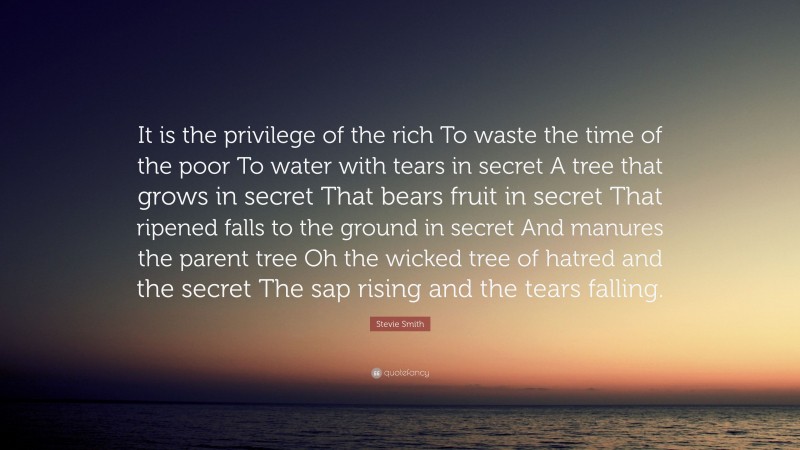 Stevie Smith Quote: “It is the privilege of the rich To waste the time of the poor To water with tears in secret A tree that grows in secret That bears fruit in secret That ripened falls to the ground in secret And manures the parent tree Oh the wicked tree of hatred and the secret The sap rising and the tears falling.”