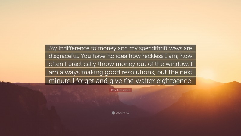 Robert Schumann Quote: “My indifference to money and my spendthrift ways are disgraceful. You have no idea how reckless I am; how often I practically throw money out of the window. I am always making good resolutions, but the next minute I forget and give the waiter eightpence.”