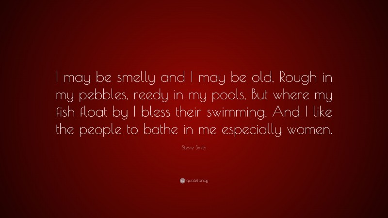 Stevie Smith Quote: “I may be smelly and I may be old, Rough in my pebbles, reedy in my pools, But where my fish float by I bless their swimming, And I like the people to bathe in me especially women.”