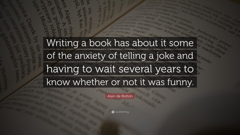 Alain de Botton Quote: “Writing a book has about it some of the anxiety of telling a joke and having to wait several years to know whether or not it was funny.”