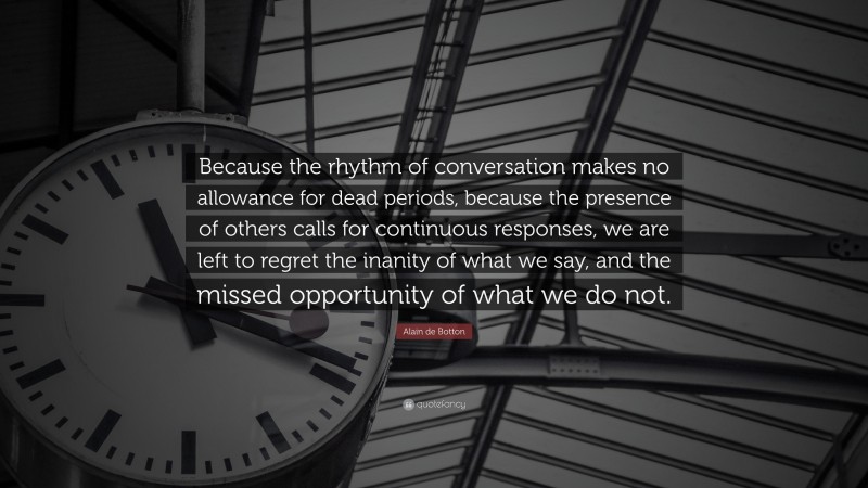 Alain de Botton Quote: “Because the rhythm of conversation makes no allowance for dead periods, because the presence of others calls for continuous responses, we are left to regret the inanity of what we say, and the missed opportunity of what we do not.”