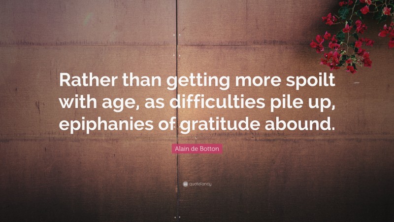 Alain de Botton Quote: “Rather than getting more spoilt with age, as difficulties pile up, epiphanies of gratitude abound.”