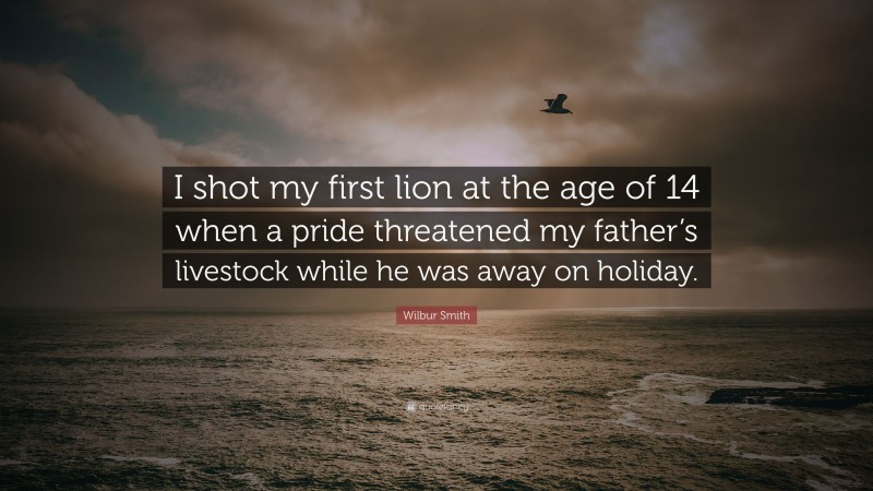 Wilbur Smith Quote: “I shot my first lion at the age of 14 when a pride threatened my father’s livestock while he was away on holiday.”