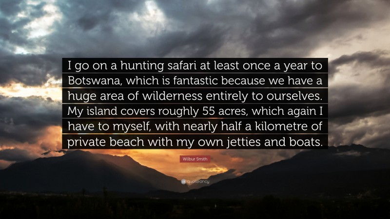 Wilbur Smith Quote: “I go on a hunting safari at least once a year to Botswana, which is fantastic because we have a huge area of wilderness entirely to ourselves. My island covers roughly 55 acres, which again I have to myself, with nearly half a kilometre of private beach with my own jetties and boats.”