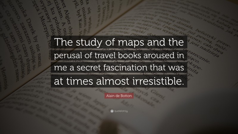 Alain de Botton Quote: “The study of maps and the perusal of travel books aroused in me a secret fascination that was at times almost irresistible.”