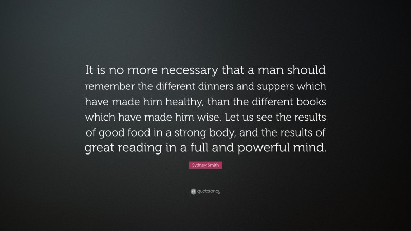 Sydney Smith Quote: “It is no more necessary that a man should remember the different dinners and suppers which have made him healthy, than the different books which have made him wise. Let us see the results of good food in a strong body, and the results of great reading in a full and powerful mind.”