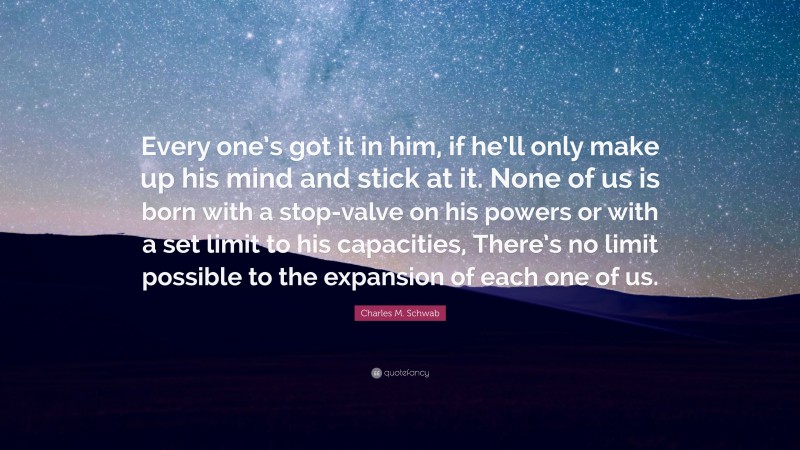 Charles M. Schwab Quote: “Every one’s got it in him, if he’ll only make up his mind and stick at it. None of us is born with a stop-valve on his powers or with a set limit to his capacities, There’s no limit possible to the expansion of each one of us.”