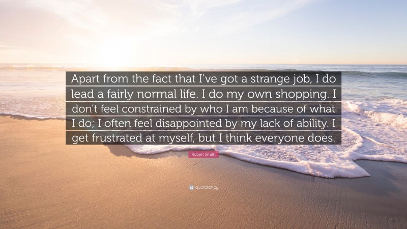 Robert Smith Quote: “Apart from the fact that I’ve got a strange job, I do lead a fairly normal life. I do my own shopping. I don’t feel constrained by who I am because of what I do; I often feel disappointed by my lack of ability. I get frustrated at myself, but I think everyone does.”