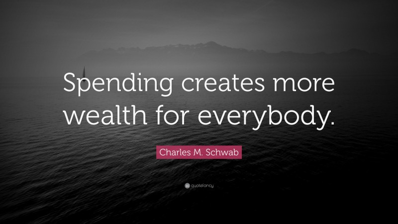 Charles M. Schwab Quote: “Spending creates more wealth for everybody.”