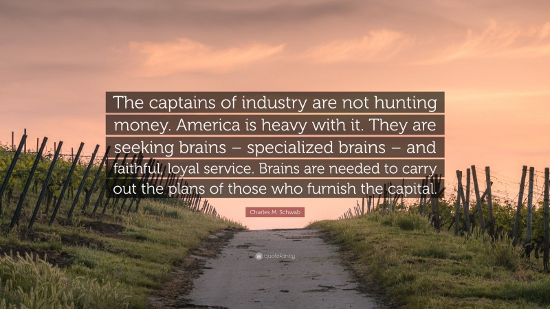 Charles M. Schwab Quote: “The captains of industry are not hunting money. America is heavy with it. They are seeking brains – specialized brains – and faithful, loyal service. Brains are needed to carry out the plans of those who furnish the capital.”