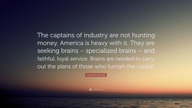 Charles M. Schwab Quote: “The captains of industry are not hunting money. America is heavy with it. They are seeking brains – specialized brains – and faithful, loyal service. Brains are needed to carry out the plans of those who furnish the capital.”