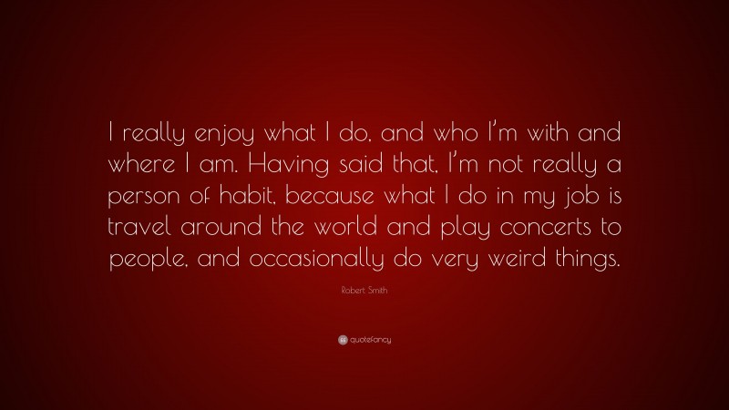 Robert Smith Quote: “I really enjoy what I do, and who I’m with and where I am. Having said that, I’m not really a person of habit, because what I do in my job is travel around the world and play concerts to people, and occasionally do very weird things.”