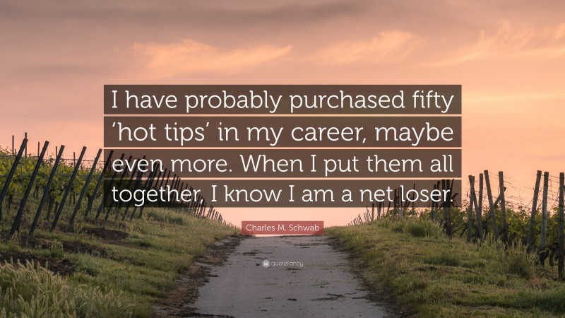 Charles M. Schwab Quote: “I have probably purchased fifty ‘hot tips’ in my career, maybe even more. When I put them all together, I know I am a net loser.”