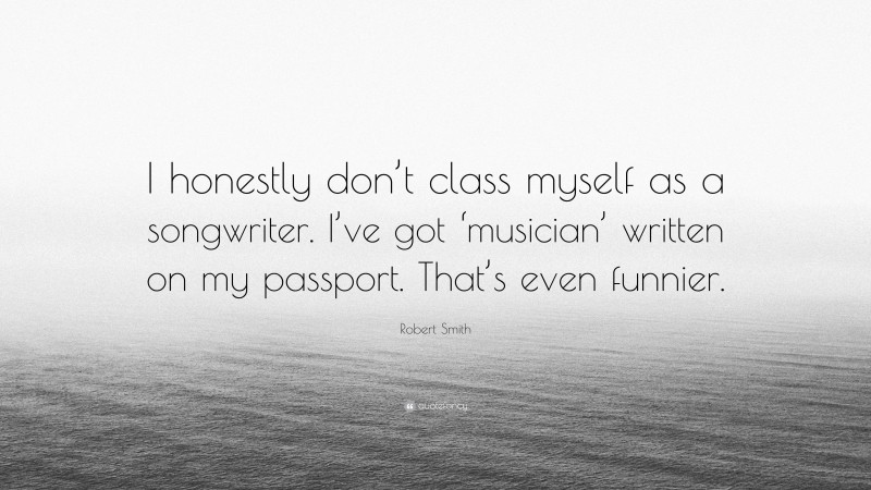 Robert Smith Quote: “I honestly don’t class myself as a songwriter. I’ve got ‘musician’ written on my passport. That’s even funnier.”