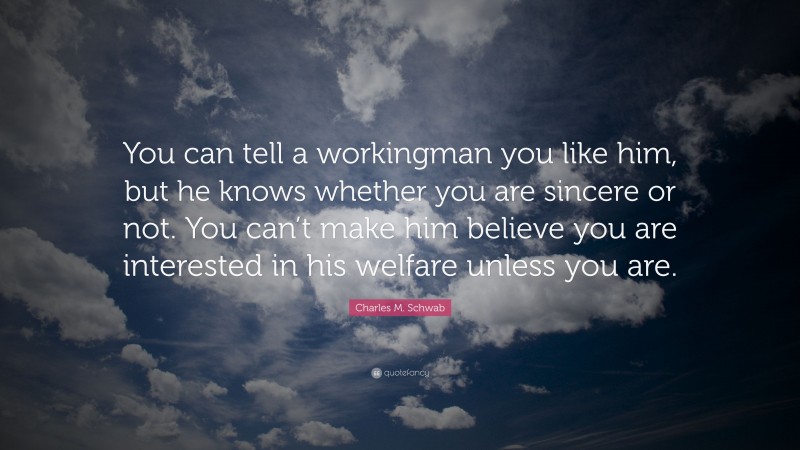 Charles M. Schwab Quote: “You can tell a workingman you like him, but he knows whether you are sincere or not. You can’t make him believe you are interested in his welfare unless you are.”