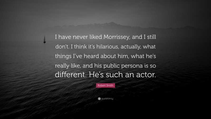 Robert Smith Quote: “I have never liked Morrissey, and I still don’t. I think it’s hilarious, actually, what things I’ve heard about him, what he’s really like, and his public persona is so different. He’s such an actor.”