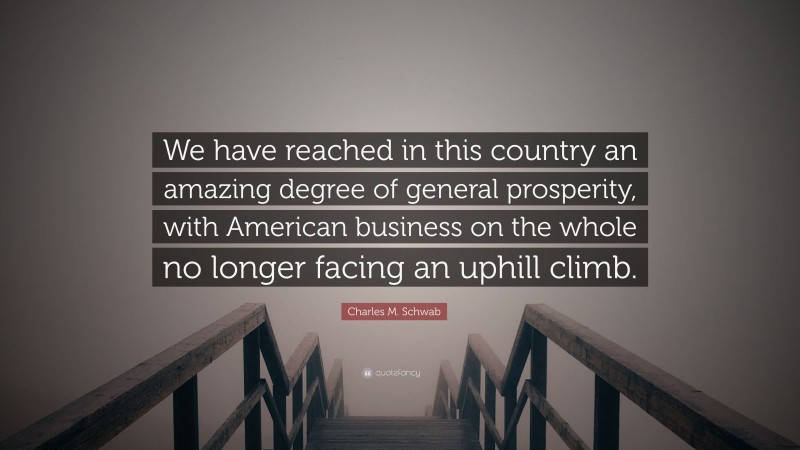 Charles M. Schwab Quote: “We have reached in this country an amazing degree of general prosperity, with American business on the whole no longer facing an uphill climb.”