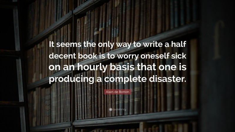 Alain de Botton Quote: “It seems the only way to write a half decent book is to worry oneself sick on an hourly basis that one is producing a complete disaster.”