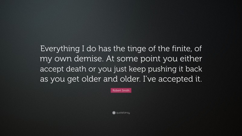 Robert Smith Quote: “Everything I do has the tinge of the finite, of my own demise. At some point you either accept death or you just keep pushing it back as you get older and older. I’ve accepted it.”