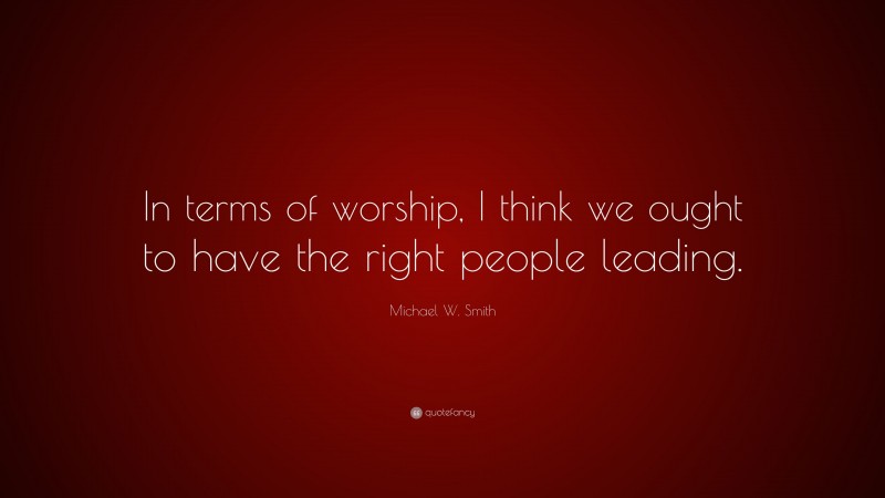 Michael W. Smith Quote: “In terms of worship, I think we ought to have the right people leading.”