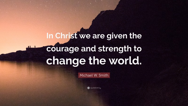 Michael W. Smith Quote: “In Christ we are given the courage and strength to change the world.”
