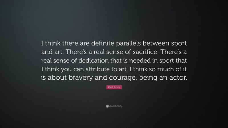 Matt Smith Quote: “I think there are definite parallels between sport and art. There’s a real sense of sacrifice. There’s a real sense of dedication that is needed in sport that I think you can attribute to art. I think so much of it is about bravery and courage, being an actor.”