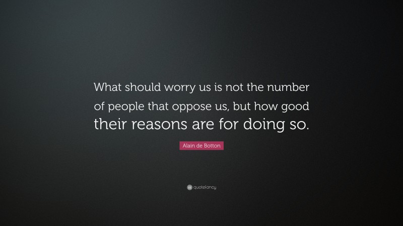 Alain de Botton Quote: “What should worry us is not the number of people that oppose us, but how good their reasons are for doing so.”
