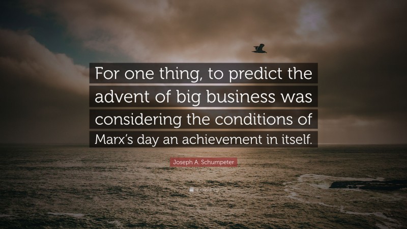 Joseph A. Schumpeter Quote: “For one thing, to predict the advent of big business was considering the conditions of Marx’s day an achievement in itself.”