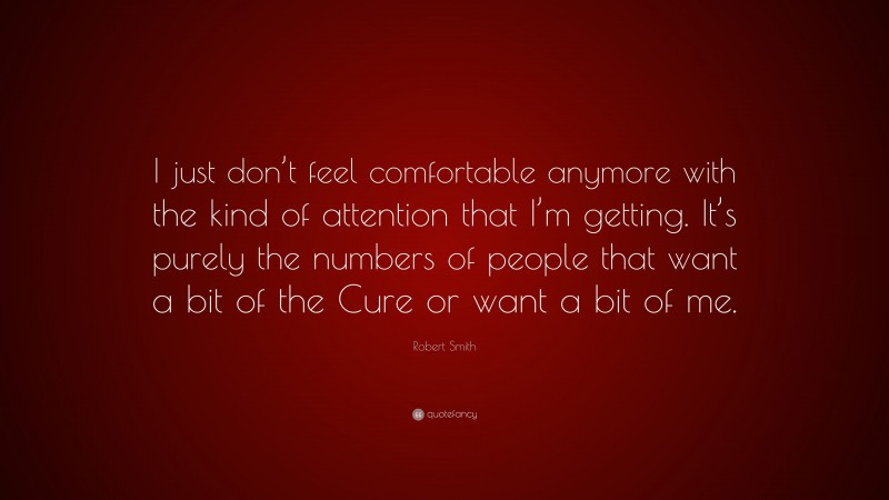 Robert Smith Quote: “I just don’t feel comfortable anymore with the kind of attention that I’m getting. It’s purely the numbers of people that want a bit of the Cure or want a bit of me.”