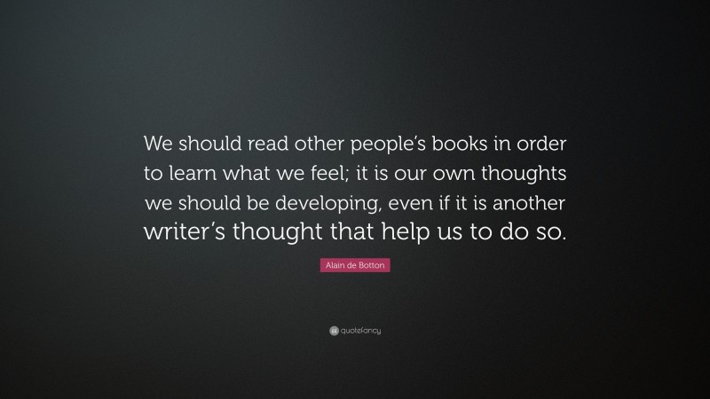 Alain de Botton Quote: “We should read other people’s books in order to learn what we feel; it is our own thoughts we should be developing, even if it is another writer’s thought that help us to do so.”