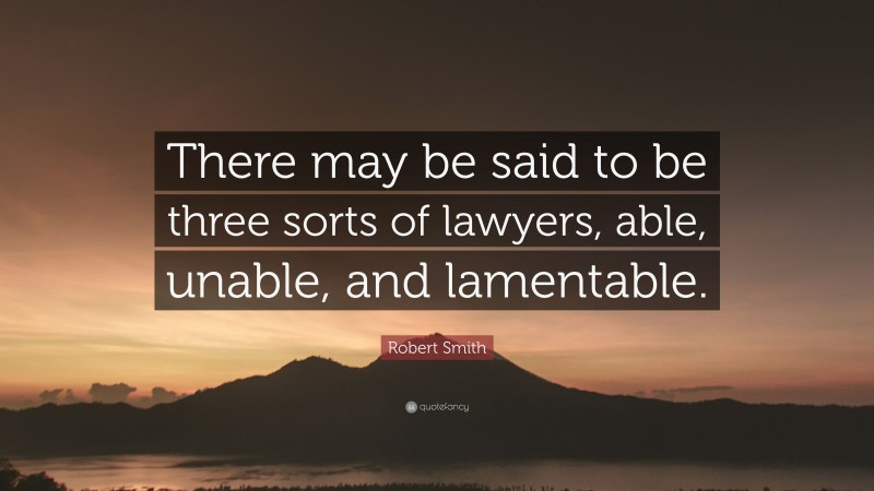 Robert Smith Quote: “There may be said to be three sorts of lawyers, able, unable, and lamentable.”