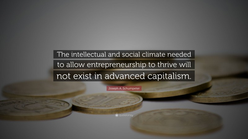 Joseph A. Schumpeter Quote: “The intellectual and social climate needed to allow entrepreneurship to thrive will not exist in advanced capitalism.”