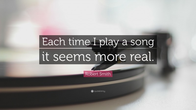 Robert Smith Quote: “Each time I play a song it seems more real.”