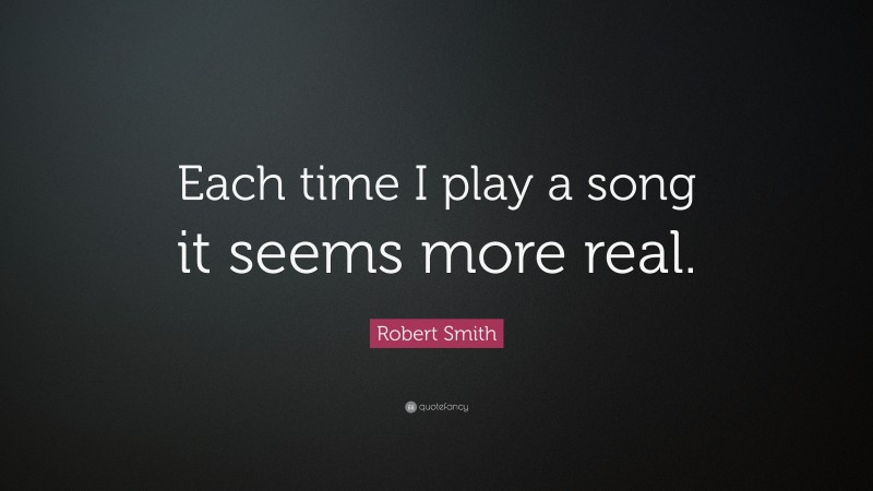 Robert Smith Quote: “Each time I play a song it seems more real.”