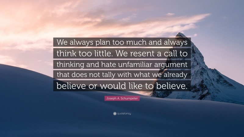 Joseph A. Schumpeter Quote: “We always plan too much and always think too little. We resent a call to thinking and hate unfamiliar argument that does not tally with what we already believe or would like to believe.”